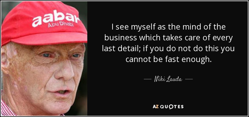 I see myself as the mind of the business which takes care of every last detail; if you do not do this you cannot be fast enough. - Niki Lauda