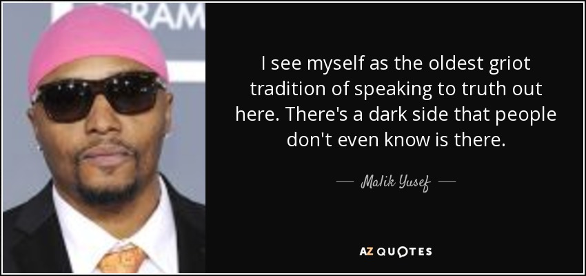 I see myself as the oldest griot tradition of speaking to truth out here. There's a dark side that people don't even know is there. - Malik Yusef