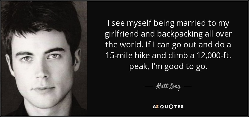 I see myself being married to my girlfriend and backpacking all over the world. If I can go out and do a 15-mile hike and climb a 12,000-ft. peak, I'm good to go. - Matt Long