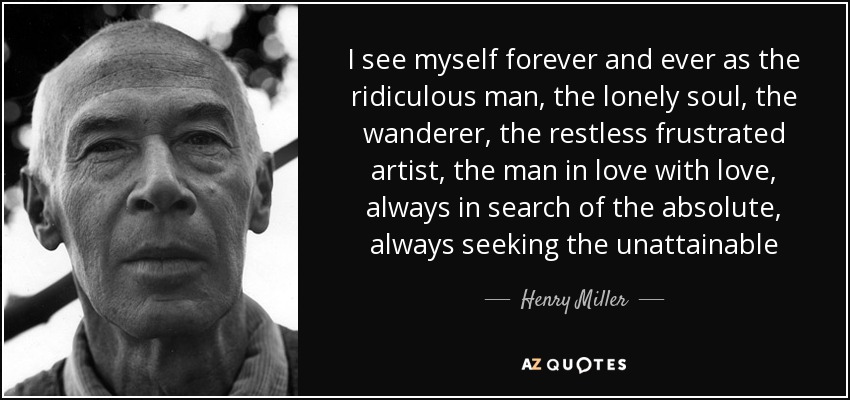 I see myself forever and ever as the ridiculous man, the lonely soul, the wanderer, the restless frustrated artist, the man in love with love, always in search of the absolute, always seeking the unattainable - Henry Miller