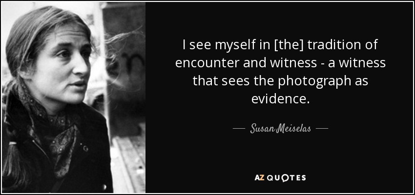 I see myself in [the] tradition of encounter and witness - a witness that sees the photograph as evidence. - Susan Meiselas