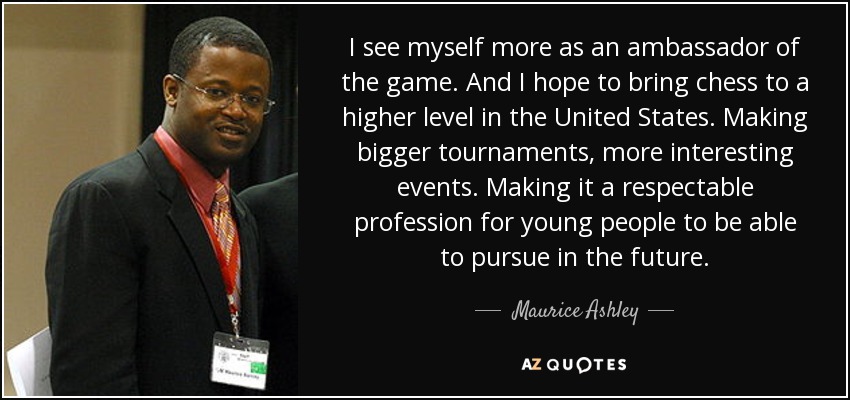 I see myself more as an ambassador of the game. And I hope to bring chess to a higher level in the United States. Making bigger tournaments, more interesting events. Making it a respectable profession for young people to be able to pursue in the future. - Maurice Ashley
