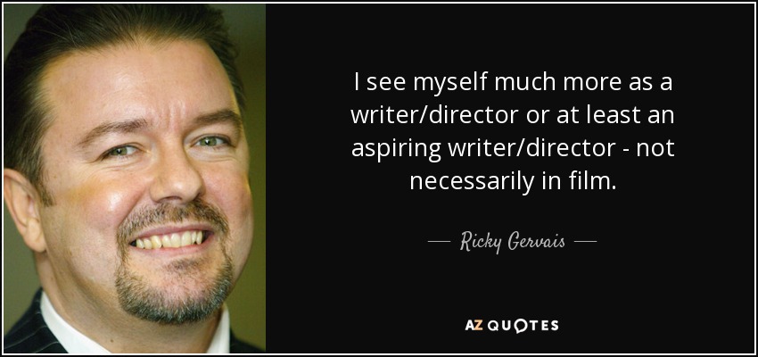 I see myself much more as a writer/director or at least an aspiring writer/director - not necessarily in film. - Ricky Gervais