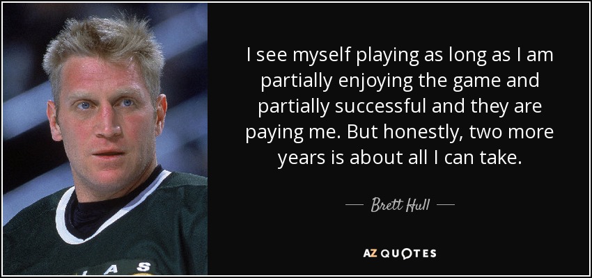 I see myself playing as long as I am partially enjoying the game and partially successful and they are paying me. But honestly, two more years is about all I can take. - Brett Hull