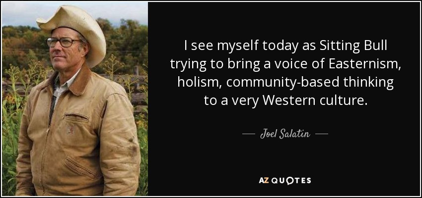 I see myself today as Sitting Bull trying to bring a voice of Easternism, holism, community-based thinking to a very Western culture. - Joel Salatin