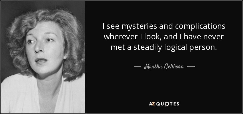 I see mysteries and complications wherever I look, and I have never met a steadily logical person. - Martha Gellhorn