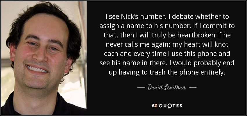 I see Nick's number. I debate whether to assign a name to his number. If I commit to that, then I will truly be heartbroken if he never calls me again; my heart will knot each and every time I use this phone and see his name in there. I would probably end up having to trash the phone entirely. - David Levithan