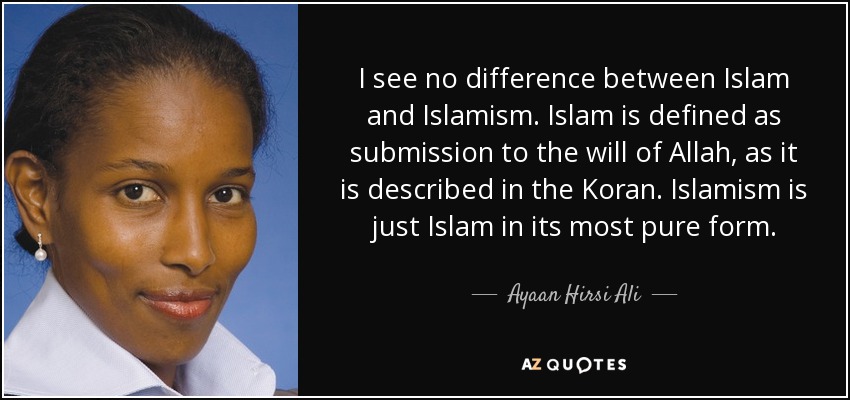 I see no difference between Islam and Islamism. Islam is defined as submission to the will of Allah, as it is described in the Koran. Islamism is just Islam in its most pure form. - Ayaan Hirsi Ali