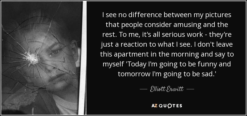 I see no difference between my pictures that people consider amusing and the rest. To me, it's all serious work - they're just a reaction to what I see. I don't leave this apartment in the morning and say to myself 'Today I'm going to be funny and tomorrow I'm going to be sad.' - Elliott Erwitt