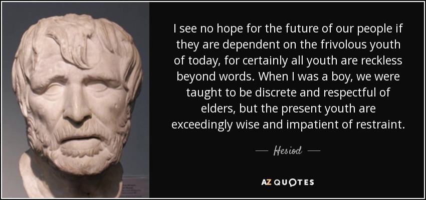 I see no hope for the future of our people if they are dependent on the frivolous youth of today, for certainly all youth are reckless beyond words. When I was a boy, we were taught to be discrete and respectful of elders, but the present youth are exceedingly wise and impatient of restraint. - Hesiod