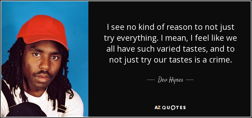 I see no kind of reason to not just try everything. I mean, I feel like we all have such varied tastes, and to not just try our tastes is a crime. - Dev Hynes
