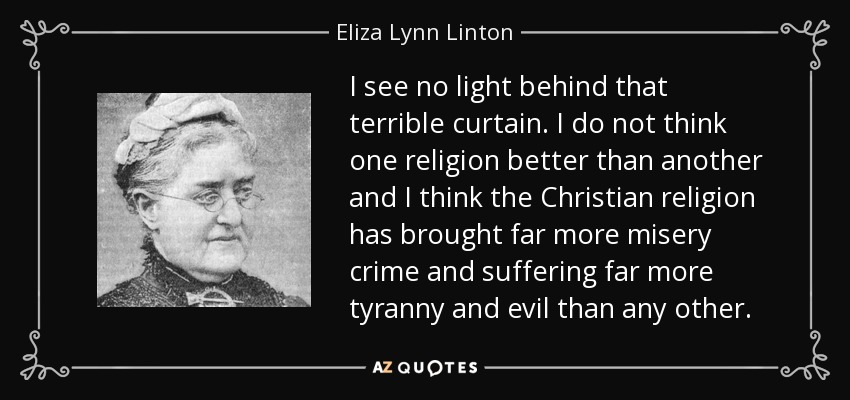 I see no light behind that terrible curtain. I do not think one religion better than another and I think the Christian religion has brought far more misery crime and suffering far more tyranny and evil than any other. - Eliza Lynn Linton