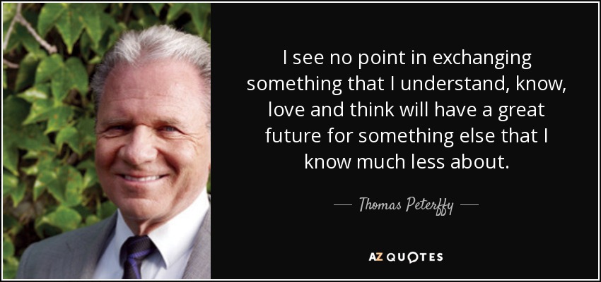 I see no point in exchanging something that I understand, know, love and think will have a great future for something else that I know much less about. - Thomas Peterffy