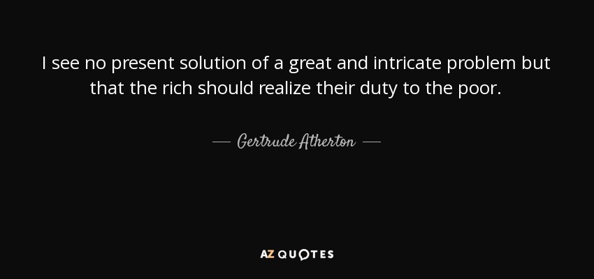 I see no present solution of a great and intricate problem but that the rich should realize their duty to the poor. - Gertrude Atherton