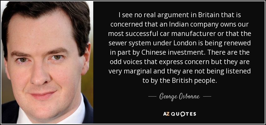 I see no real argument in Britain that is concerned that an Indian company owns our most successful car manufacturer or that the sewer system under London is being renewed in part by Chinese investment. There are the odd voices that express concern but they are very marginal and they are not being listened to by the British people. - George Osborne