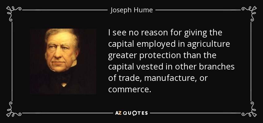 I see no reason for giving the capital employed in agriculture greater protection than the capital vested in other branches of trade, manufacture, or commerce. - Joseph Hume