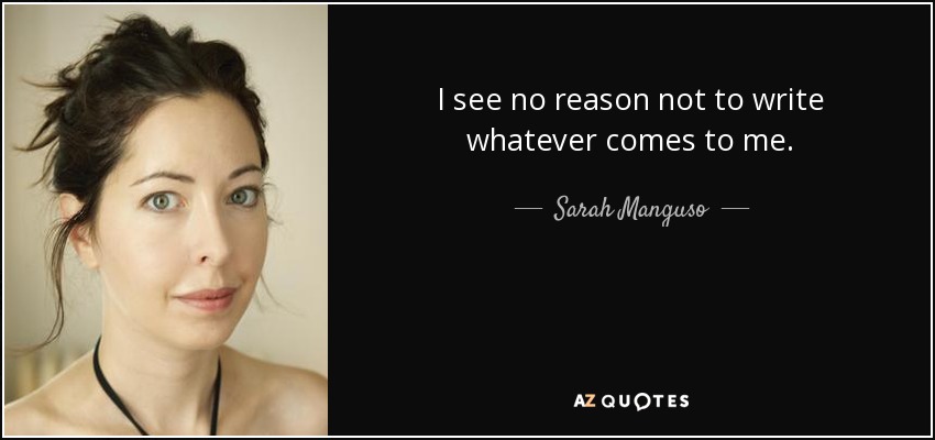 I see no reason not to write whatever comes to me. - Sarah Manguso