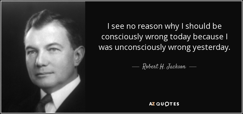 I see no reason why I should be consciously wrong today because I was unconsciously wrong yesterday. - Robert H. Jackson
