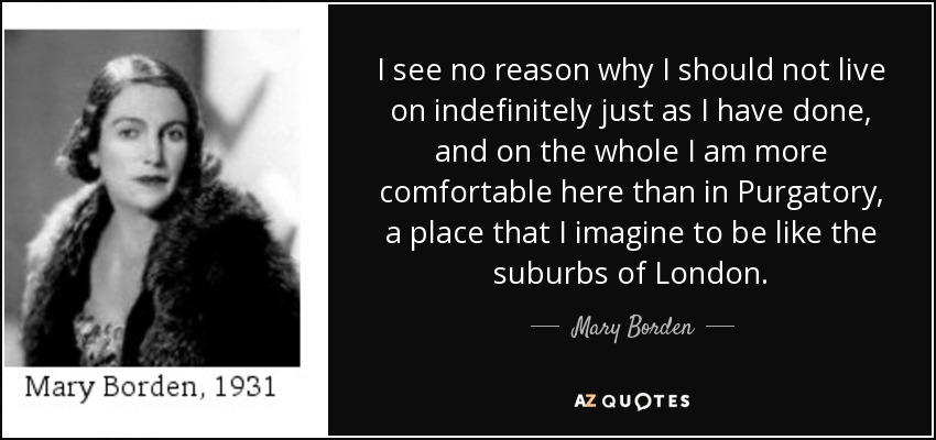 I see no reason why I should not live on indefinitely just as I have done, and on the whole I am more comfortable here than in Purgatory, a place that I imagine to be like the suburbs of London. - Mary Borden