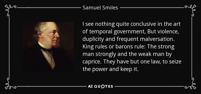 I see nothing quite conclusive in the art of temporal government, But violence, duplicity and frequent malversation. King rules or barons rule: The strong man strongly and the weak man by caprice. They have but one law, to seize the power and keep it. - Samuel Smiles