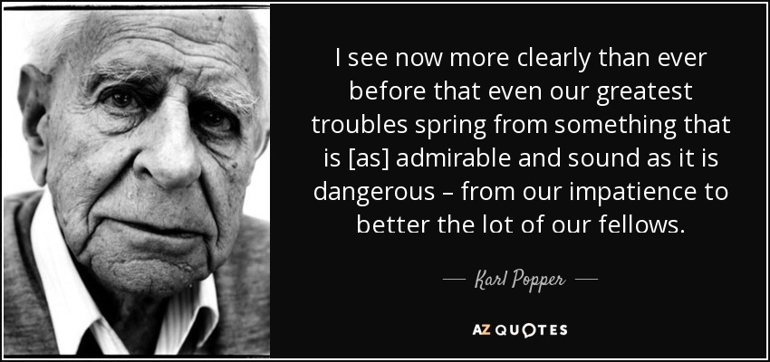 I see now more clearly than ever before that even our greatest troubles spring from something that is [as] admirable and sound as it is dangerous – from our impatience to better the lot of our fellows. - Karl Popper
