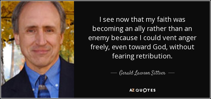 I see now that my faith was becoming an ally rather than an enemy because I could vent anger freely, even toward God, without fearing retribution. - Gerald Lawson Sittser
