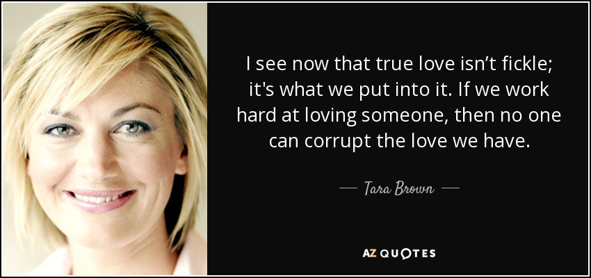 I see now that true love isn’t fickle; it's what we put into it. If we work hard at loving someone, then no one can corrupt the love we have. - Tara Brown