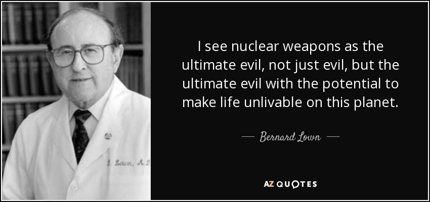 I see nuclear weapons as the ultimate evil, not just evil, but the ultimate evil with the potential to make life unlivable on this planet. - Bernard Lown