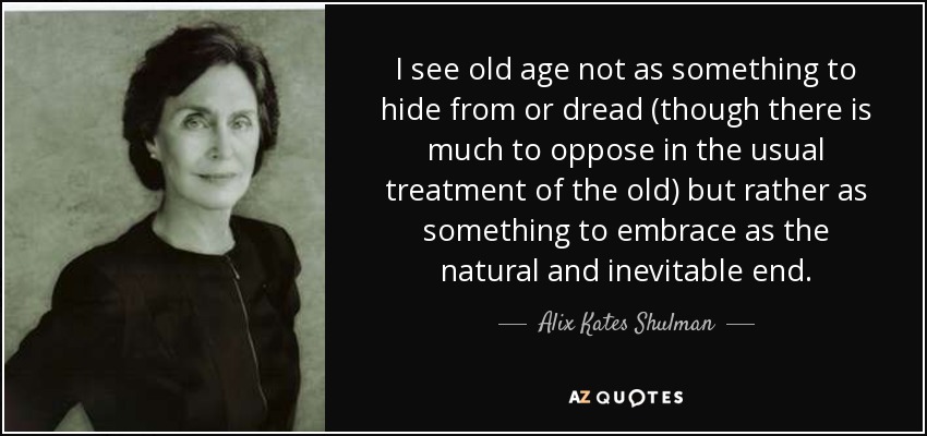 I see old age not as something to hide from or dread (though there is much to oppose in the usual treatment of the old) but rather as something to embrace as the natural and inevitable end. - Alix Kates Shulman