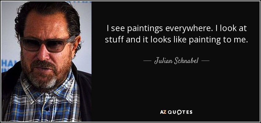 I see paintings everywhere. I look at stuff and it looks like painting to me. - Julian Schnabel