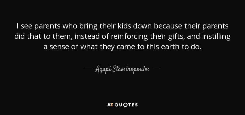 I see parents who bring their kids down because their parents did that to them, instead of reinforcing their gifts, and instilling a sense of what they came to this earth to do. - Agapi Stassinopoulos