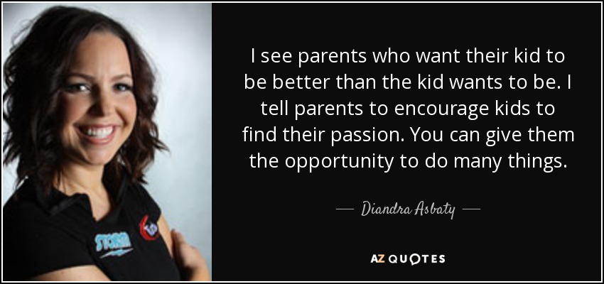 I see parents who want their kid to be better than the kid wants to be. I tell parents to encourage kids to find their passion. You can give them the opportunity to do many things. - Diandra Asbaty