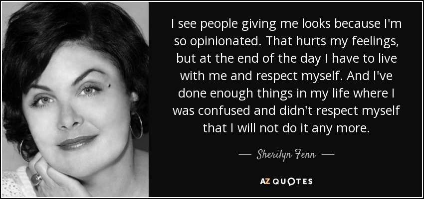 I see people giving me looks because I'm so opinionated. That hurts my feelings, but at the end of the day I have to live with me and respect myself. And I've done enough things in my life where I was confused and didn't respect myself that I will not do it any more. - Sherilyn Fenn