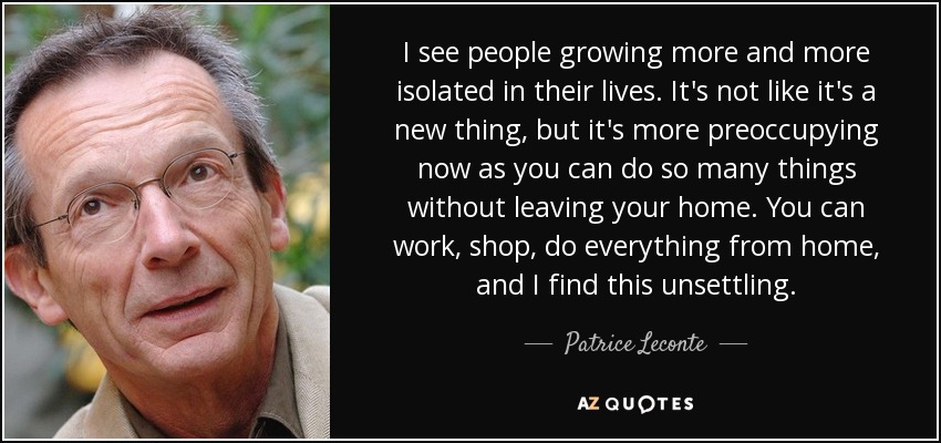 I see people growing more and more isolated in their lives. It's not like it's a new thing, but it's more preoccupying now as you can do so many things without leaving your home. You can work, shop, do everything from home, and I find this unsettling. - Patrice Leconte