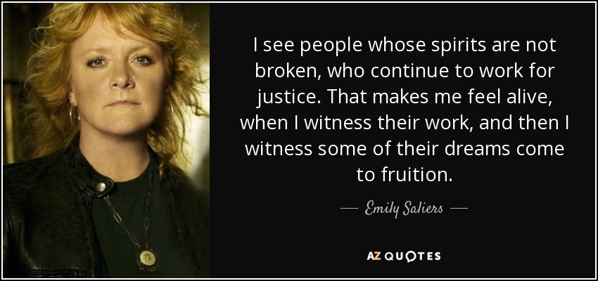 I see people whose spirits are not broken, who continue to work for justice. That makes me feel alive, when I witness their work, and then I witness some of their dreams come to fruition. - Emily Saliers