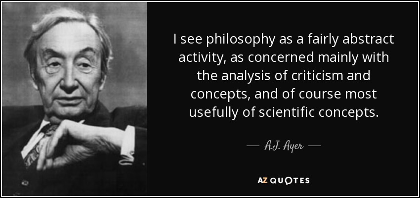 I see philosophy as a fairly abstract activity, as concerned mainly with the analysis of criticism and concepts, and of course most usefully of scientific concepts. - A.J. Ayer