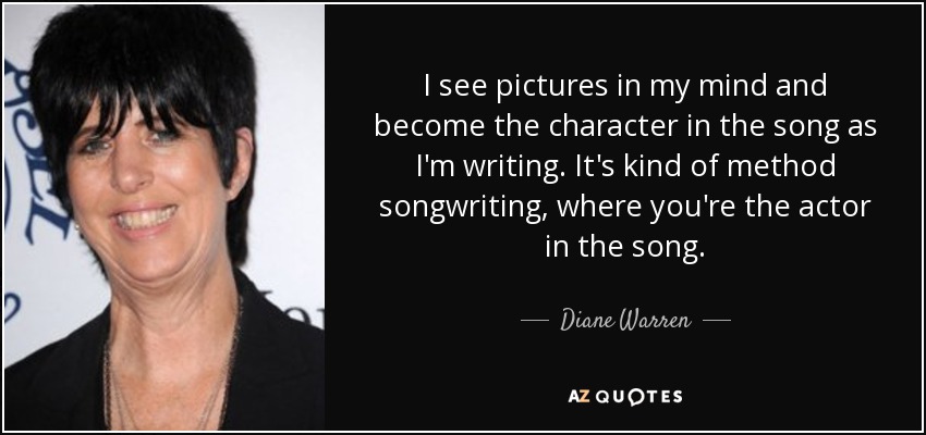 I see pictures in my mind and become the character in the song as I'm writing. It's kind of method songwriting, where you're the actor in the song. - Diane Warren