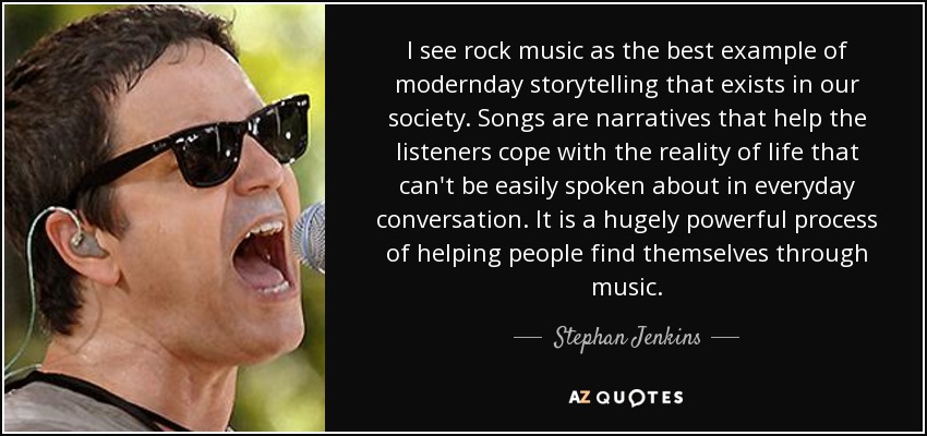 I see rock music as the best example of modernday storytelling that exists in our society. Songs are narratives that help the listeners cope with the reality of life that can't be easily spoken about in everyday conversation. It is a hugely powerful process of helping people find themselves through music. - Stephan Jenkins