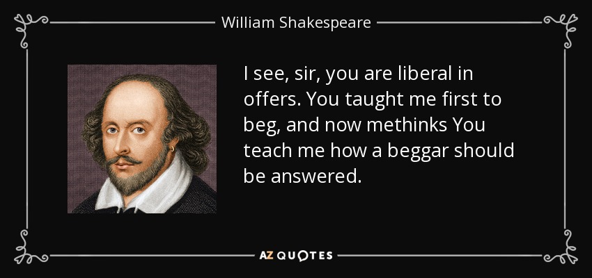 I see, sir, you are liberal in offers. You taught me first to beg, and now methinks You teach me how a beggar should be answered. - William Shakespeare