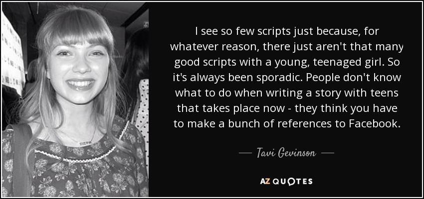I see so few scripts just because, for whatever reason, there just aren't that many good scripts with a young, teenaged girl. So it's always been sporadic. People don't know what to do when writing a story with teens that takes place now - they think you have to make a bunch of references to Facebook. - Tavi Gevinson
