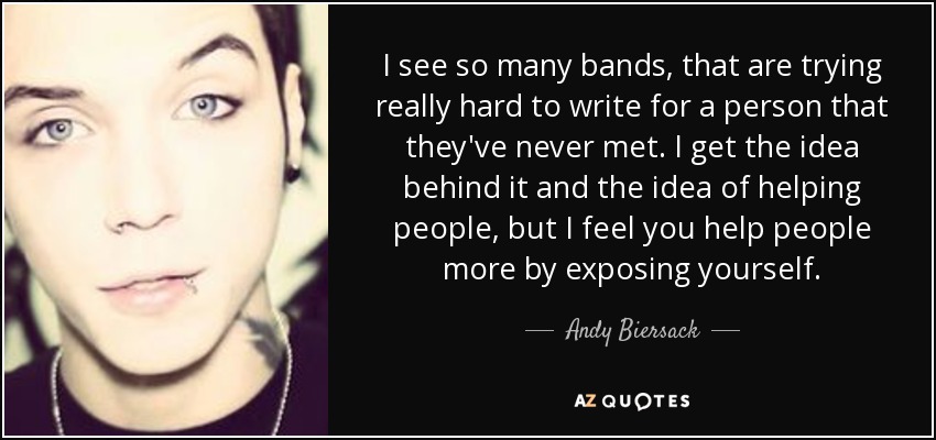 I see so many bands, that are trying really hard to write for a person that they've never met. I get the idea behind it and the idea of helping people, but I feel you help people more by exposing yourself. - Andy Biersack