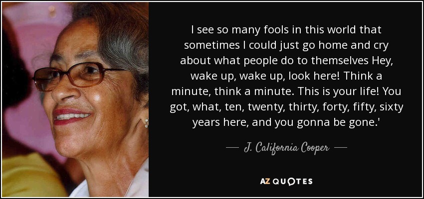 I see so many fools in this world that sometimes I could just go home and cry about what people do to themselves Hey, wake up, wake up, look here! Think a minute, think a minute. This is your life! You got, what, ten, twenty, thirty, forty, fifty, sixty years here, and you gonna be gone.' - J. California Cooper