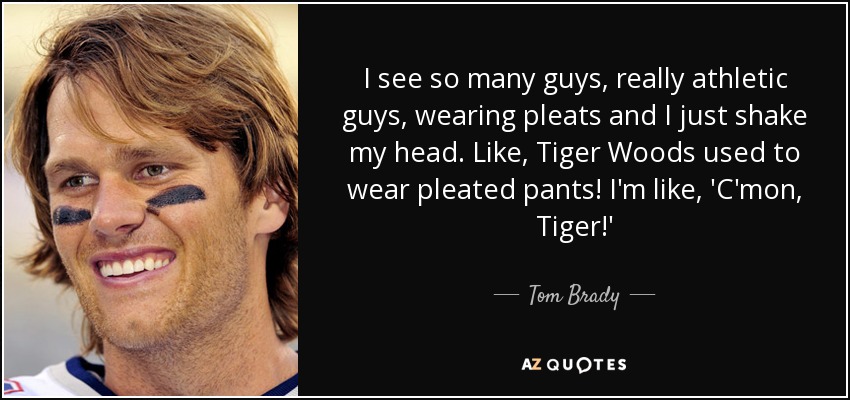 I see so many guys, really athletic guys, wearing pleats and I just shake my head. Like, Tiger Woods used to wear pleated pants! I'm like, 'C'mon, Tiger!' - Tom Brady
