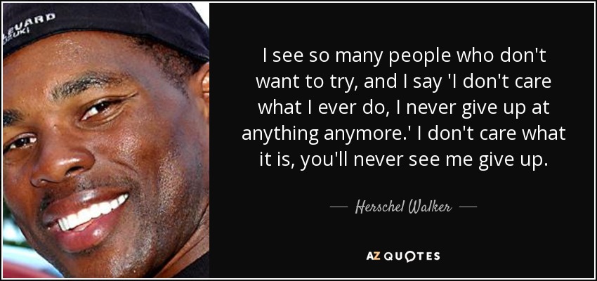 I see so many people who don't want to try, and I say 'I don't care what I ever do, I never give up at anything anymore.' I don't care what it is, you'll never see me give up. - Herschel Walker