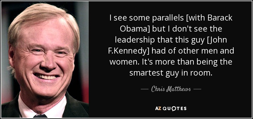 I see some parallels [with Barack Obama] but I don't see the leadership that this guy [John F.Kennedy] had of other men and women. It's more than being the smartest guy in room. - Chris Matthews