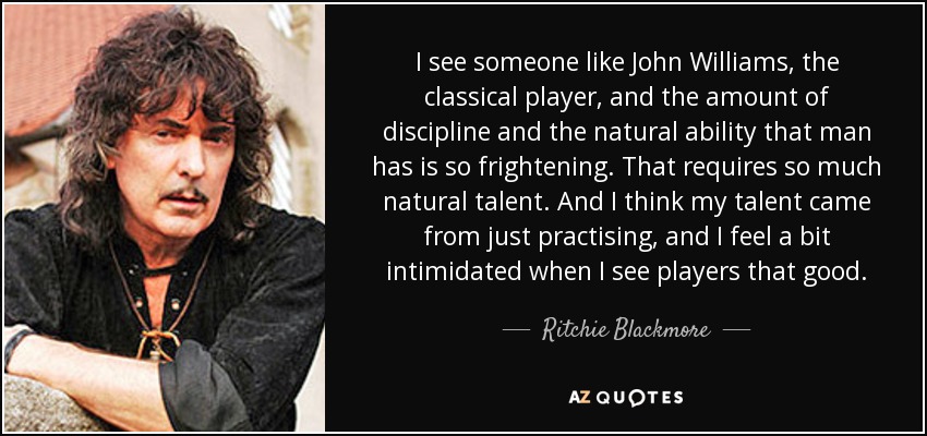 I see someone like John Williams, the classical player, and the amount of discipline and the natural ability that man has is so frightening. That requires so much natural talent. And I think my talent came from just practising, and I feel a bit intimidated when I see players that good. - Ritchie Blackmore