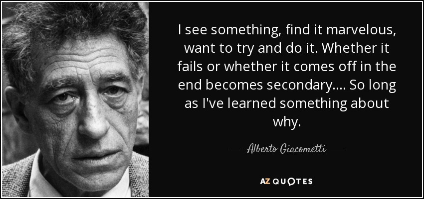 I see something, find it marvelous, want to try and do it. Whether it fails or whether it comes off in the end becomes secondary. . . . So long as I've learned something about why. - Alberto Giacometti