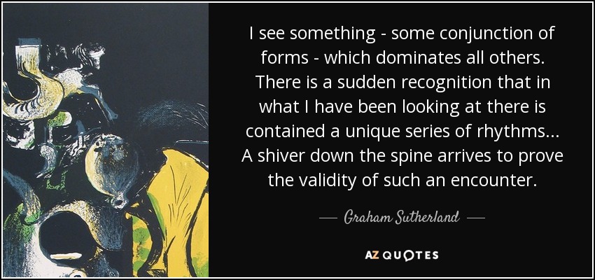 I see something - some conjunction of forms - which dominates all others. There is a sudden recognition that in what I have been looking at there is contained a unique series of rhythms... A shiver down the spine arrives to prove the validity of such an encounter. - Graham Sutherland