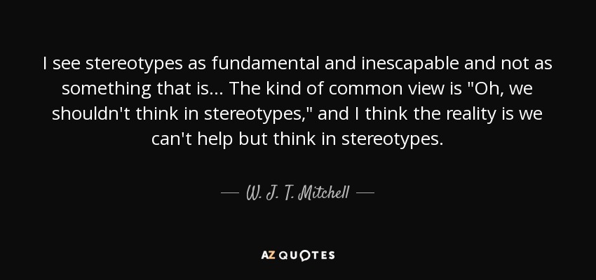 I see stereotypes as fundamental and inescapable and not as something that is... The kind of common view is 