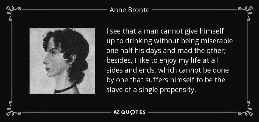 I see that a man cannot give himself up to drinking without being miserable one half his days and mad the other; besides, I like to enjoy my life at all sides and ends, which cannot be done by one that suffers himself to be the slave of a single propensity. - Anne Bronte